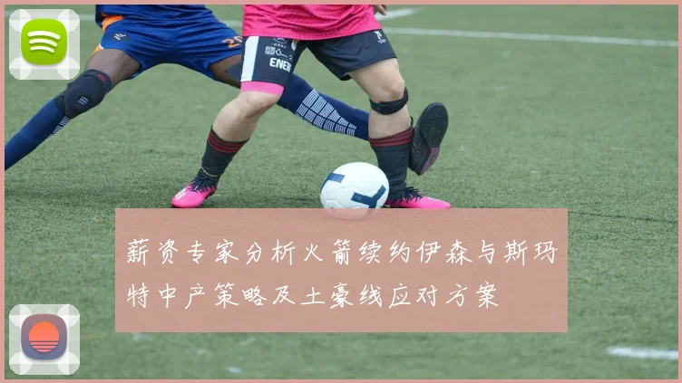 薪资专家分析火箭续约伊森与斯玛特中产策略及土豪线应对方案