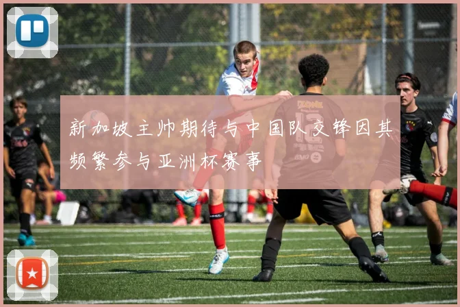 新加坡主帅期待与中国队交锋因其频繁参与亚洲杯赛事