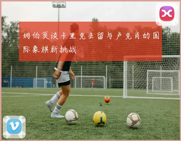 姆伯莫谈卡里克去留与卢克肖的国际象棋新挑战