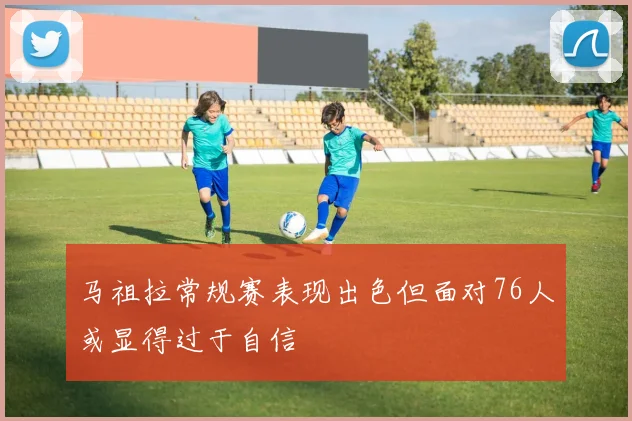 马祖拉常规赛表现出色但面对76人或显得过于自信