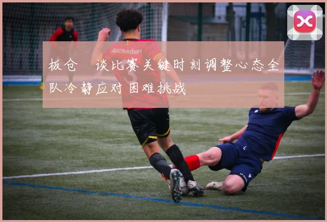 板仓滉谈比赛关键时刻调整心态全队冷静应对困难挑战