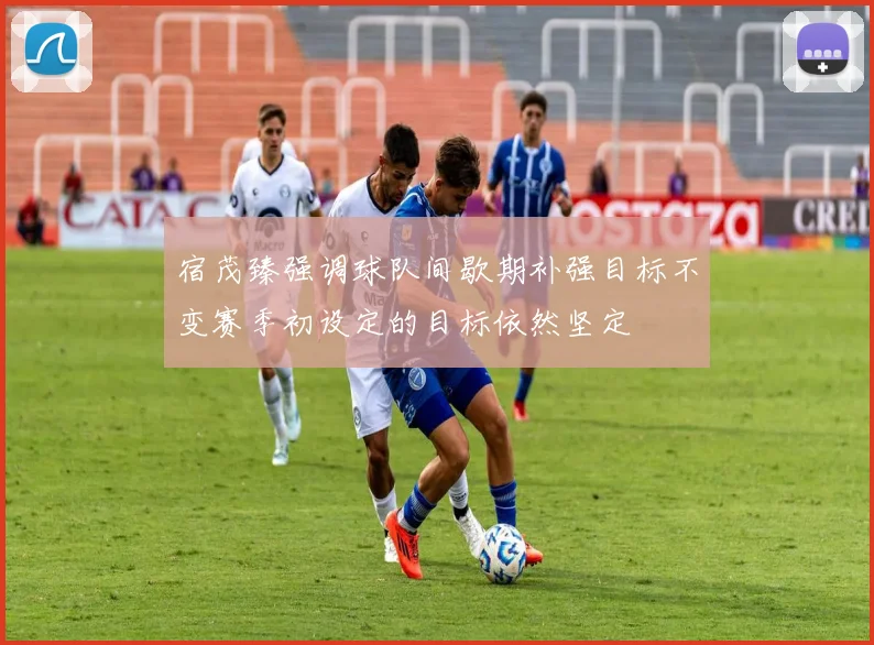 宿茂臻强调球队间歇期补强目标不变赛季初设定的目标依然坚定