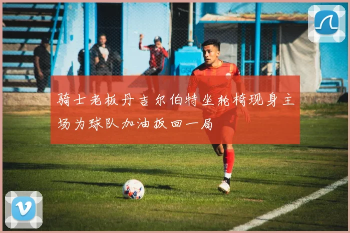 骑士老板丹吉尔伯特坐轮椅现身主场为球队加油扳回一局