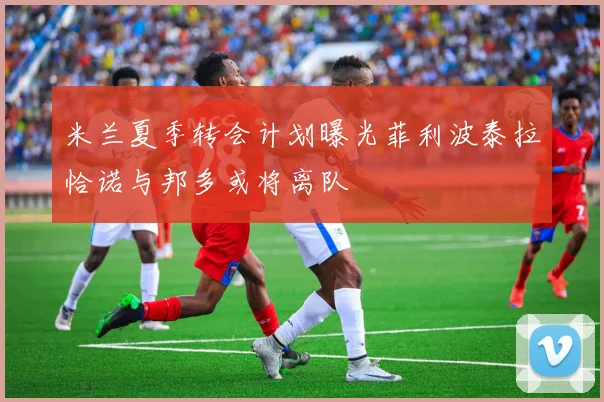 米兰夏季转会计划曝光菲利波泰拉恰诺与邦多或将离队