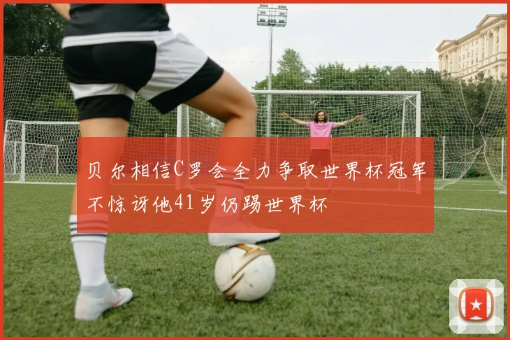 贝尔相信C罗会全力争取世界杯冠军不惊讶他41岁仍踢世界杯