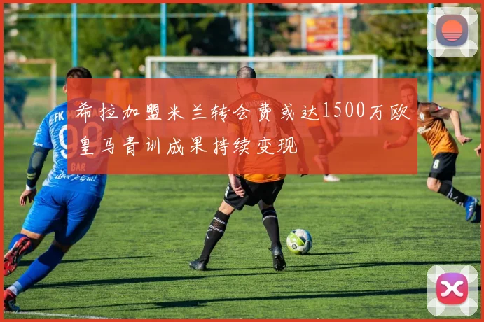 希拉加盟米兰转会费或达1500万欧皇马青训成果持续变现