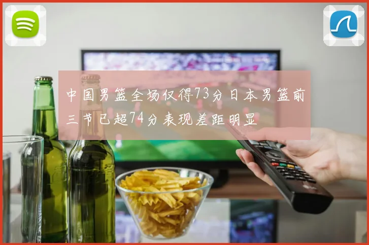 中国男篮全场仅得73分日本男篮前三节已超74分表现差距明显