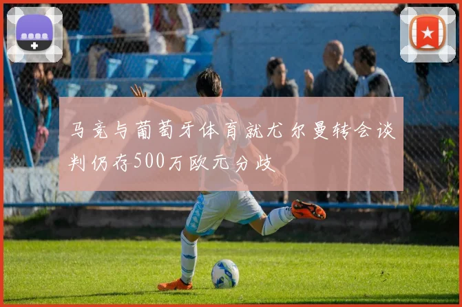马竞与葡萄牙体育就尤尔曼转会谈判仍存500万欧元分歧