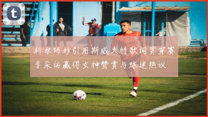 科尔巧妙引用斯威夫特歌词贯穿赛季采访赢得女神赞赏与球迷热议