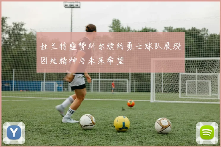杜兰特盛赞科尔续约勇士球队展现团结精神与未来希望