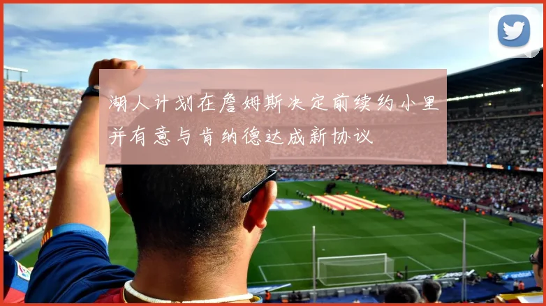 湖人计划在詹姆斯决定前续约小里并有意与肯纳德达成新协议